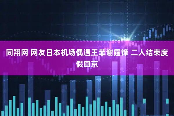 同翔网 网友日本机场偶遇王菲谢霆锋 二人结束度假回京