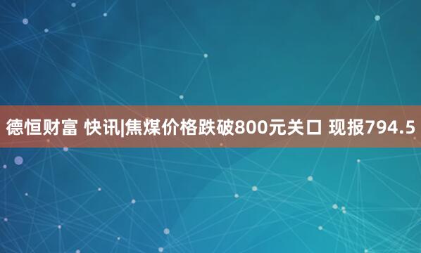 德恒财富 快讯|焦煤价格跌破800元关口 现报794.5