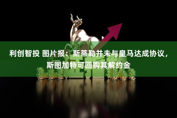 利创智投 图片报：斯蒂勒并未与皇马达成协议，斯图加特可回购其解约金