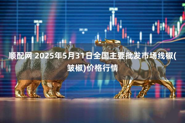 顺配网 2025年5月31日全国主要批发市场线椒(皱椒)价格行情