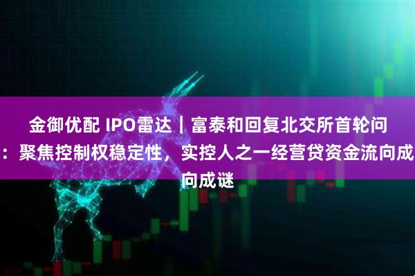 金御优配 IPO雷达｜富泰和回复北交所首轮问询：聚焦控制权稳定性，实控人之一经营贷资金流向成谜