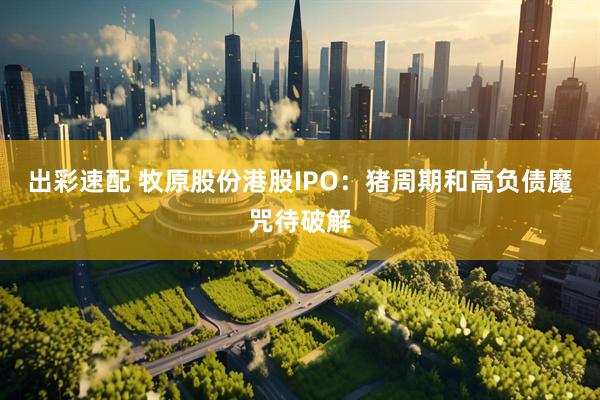 出彩速配 牧原股份港股IPO：猪周期和高负债魔咒待破解