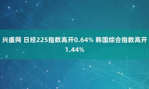 兴盛网 日经225指数高开0.64% 韩国综合指数高开1.44%