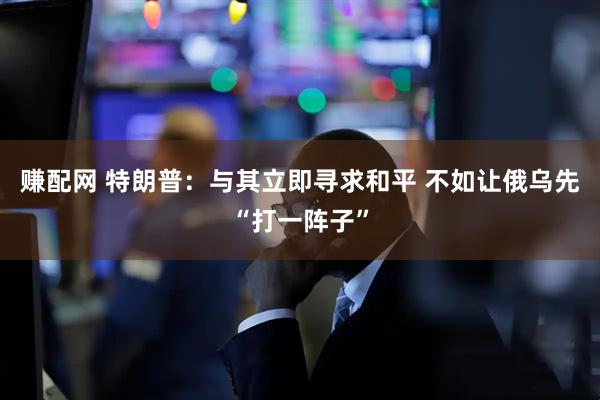 赚配网 特朗普：与其立即寻求和平 不如让俄乌先“打一阵子”