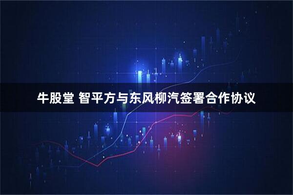 牛股堂 智平方与东风柳汽签署合作协议