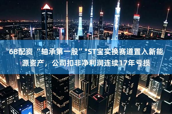 68配资 “轴承第一股”*ST宝实换赛道置入新能源资产，公司扣非净利润连续17年亏损
