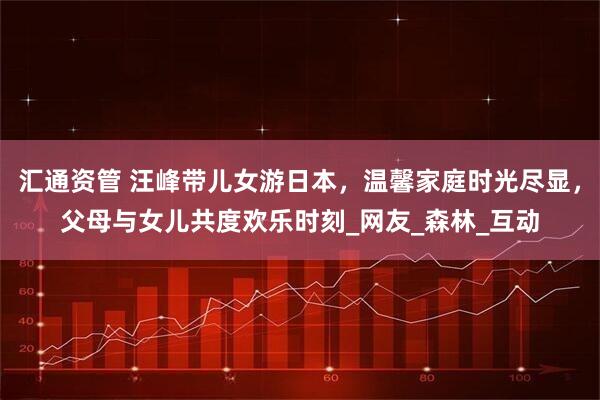 汇通资管 汪峰带儿女游日本，温馨家庭时光尽显，父母与女儿共度欢乐时刻_网友_森林_互动