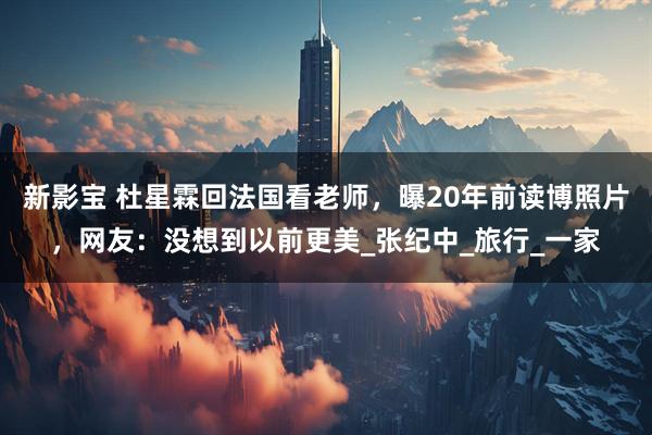 新影宝 杜星霖回法国看老师，曝20年前读博照片，网友：没想到以前更美_张纪中_旅行_一家