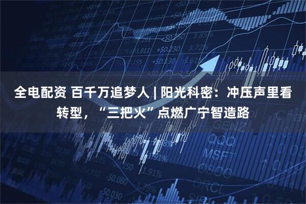全电配资 百千万追梦人 | 阳光科密：冲压声里看转型，“三把火”点燃广宁智造路