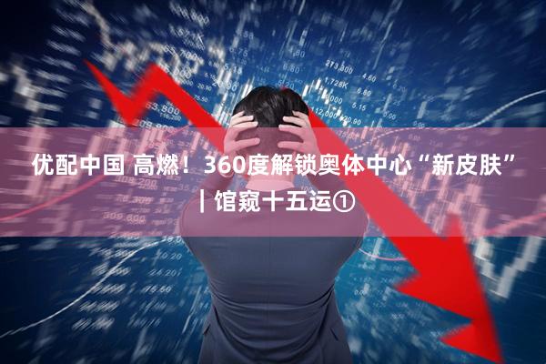 优配中国 高燃！360度解锁奥体中心“新皮肤”｜馆窥十五运①